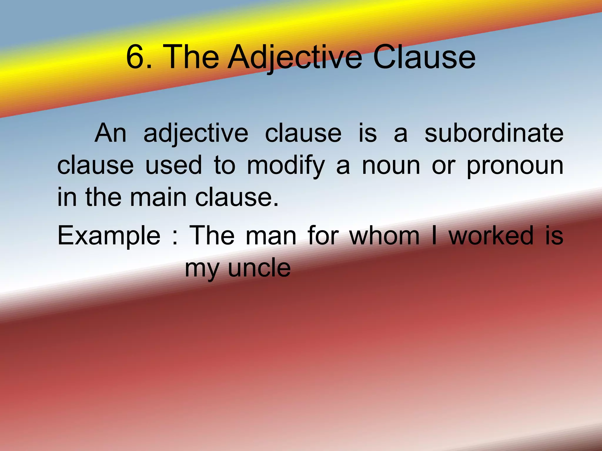 6. The Adjective Clause
An adjective clause is a subordinate
clause used to modify a noun or pronoun
in the main clause.
Example : The man for whom I worked is
my uncle
 