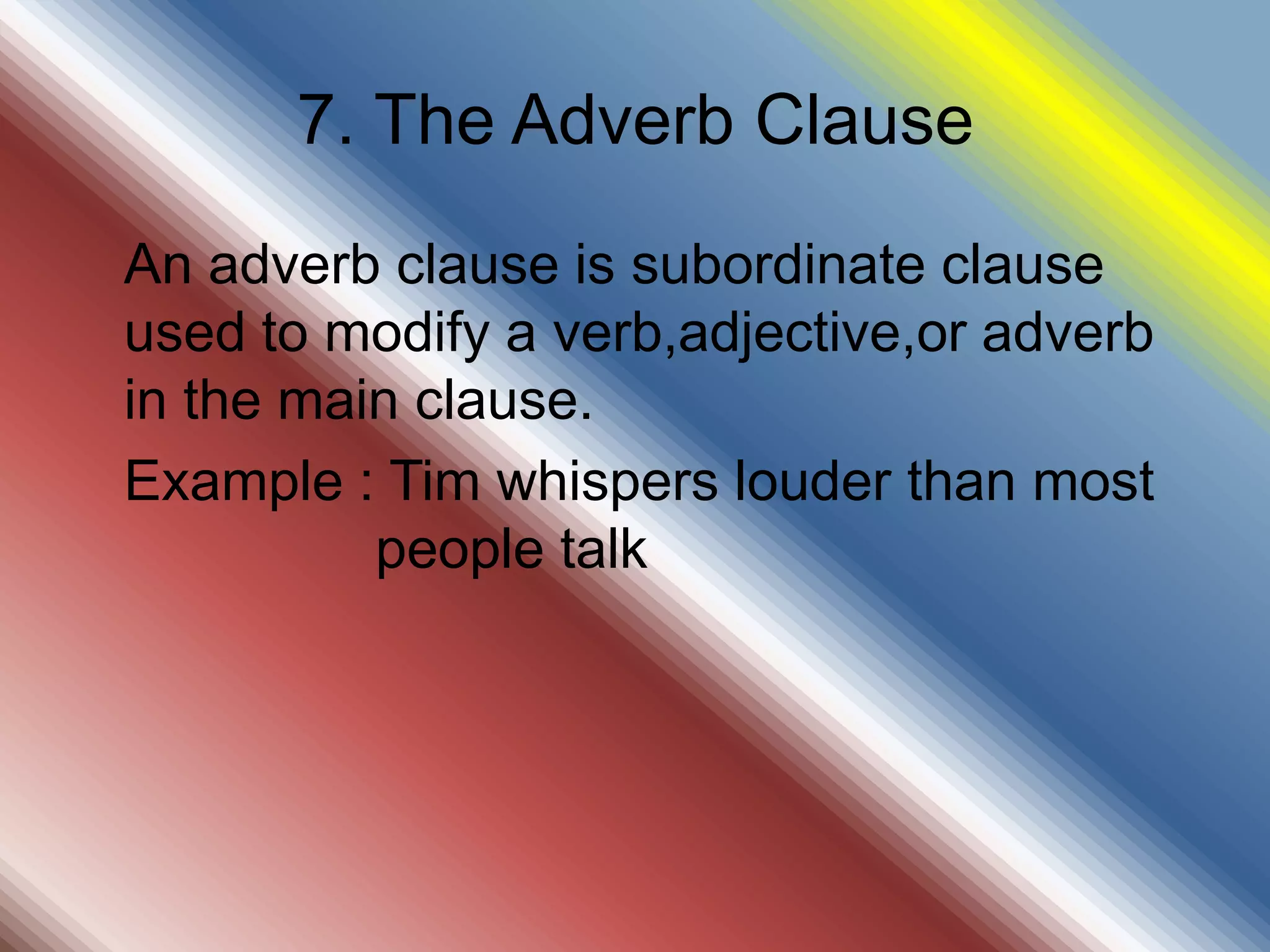 7. The Adverb Clause
An adverb clause is subordinate clause
used to modify a verb,adjective,or adverb
in the main clause.
Example : Tim whispers louder than most
people talk
 