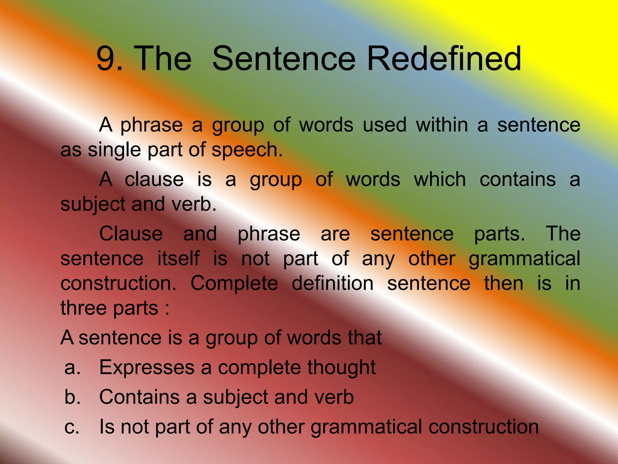 9. The Sentence Redefined
A phrase a group of words used within a sentence
as single part of speech.
A clause is a group of words which contains a
subject and verb.
Clause and phrase are sentence parts. The
sentence itself is not part of any other grammatical
construction. Complete definition sentence then is in
three parts :
A sentence is a group of words that
a. Expresses a complete thought
b. Contains a subject and verb
c. Is not part of any other grammatical construction
 