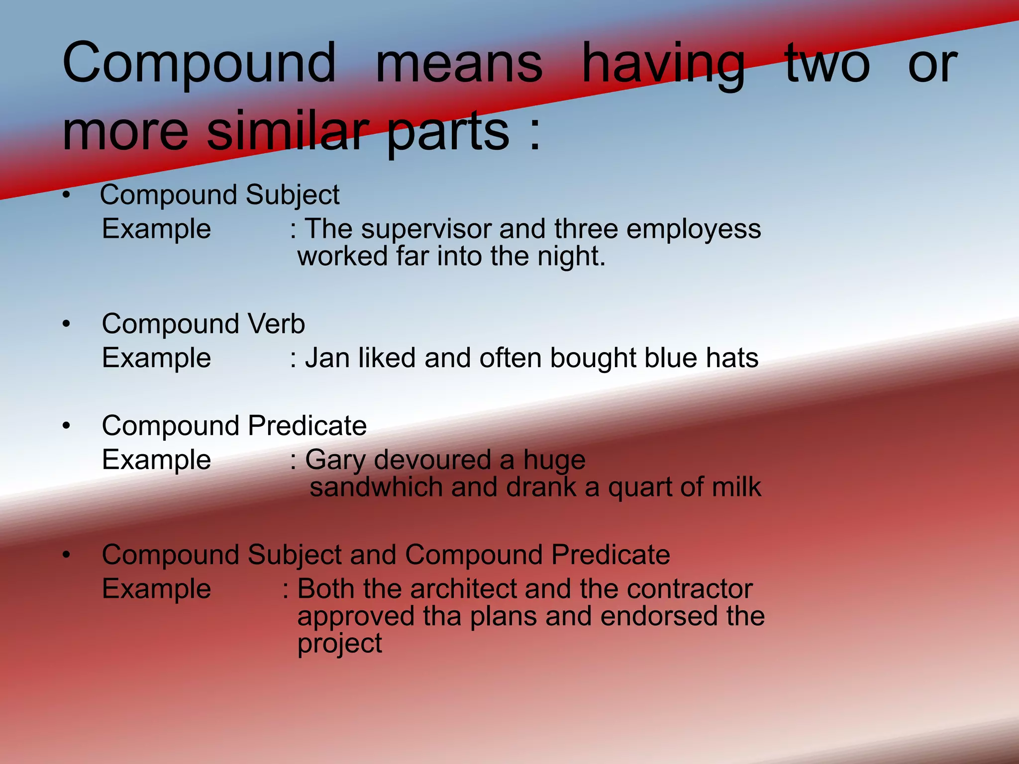 Compound means having two or
more similar parts :
• Compound Subject
Example : The supervisor and three employess
worked far into the night.
• Compound Verb
Example : Jan liked and often bought blue hats
• Compound Predicate
Example : Gary devoured a huge
sandwhich and drank a quart of milk
• Compound Subject and Compound Predicate
Example : Both the architect and the contractor
approved tha plans and endorsed the
project
 