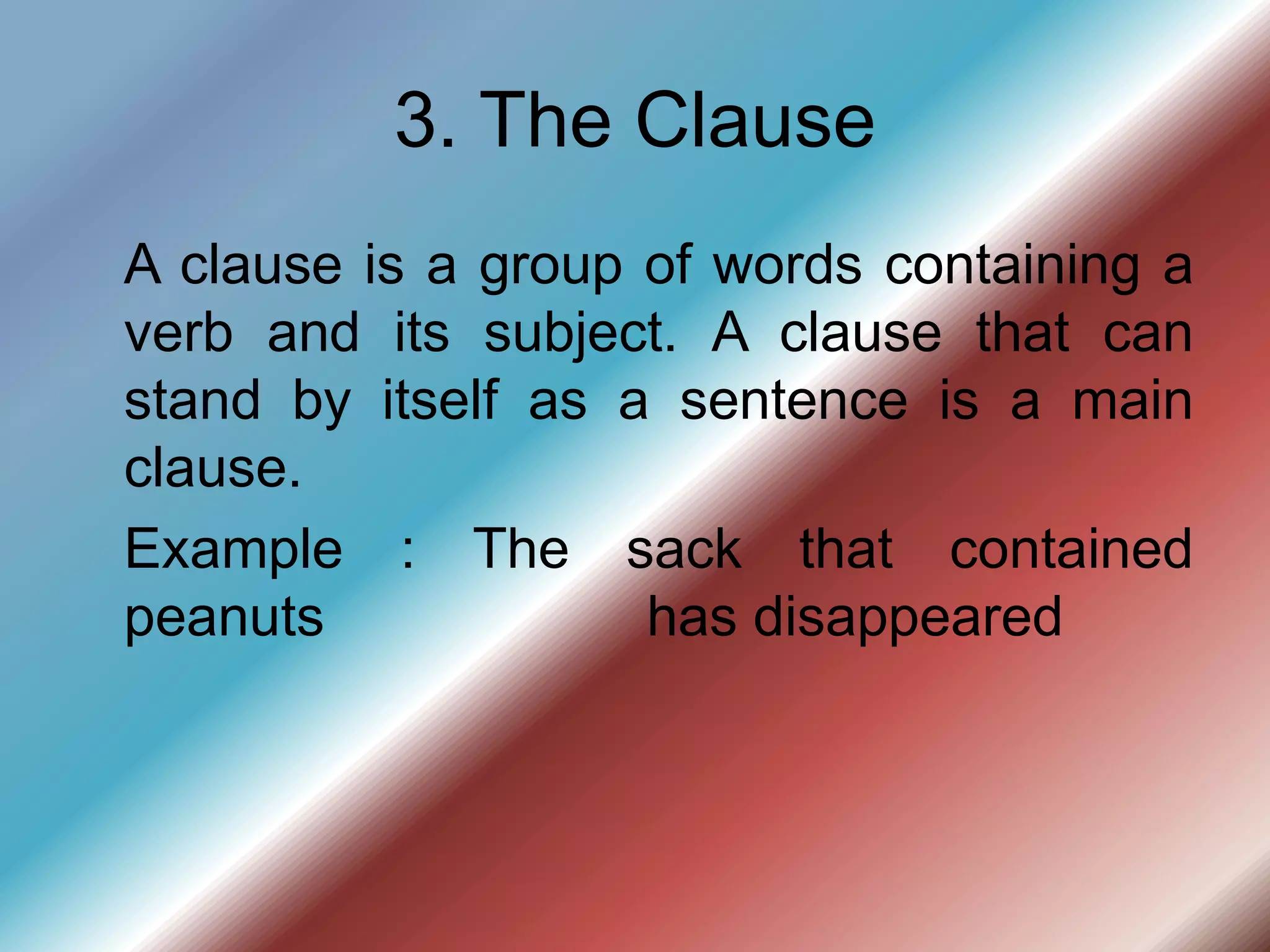 3. The Clause
A clause is a group of words containing a
verb and its subject. A clause that can
stand by itself as a sentence is a main
clause.
Example : The sack that contained
peanuts has disappeared
 