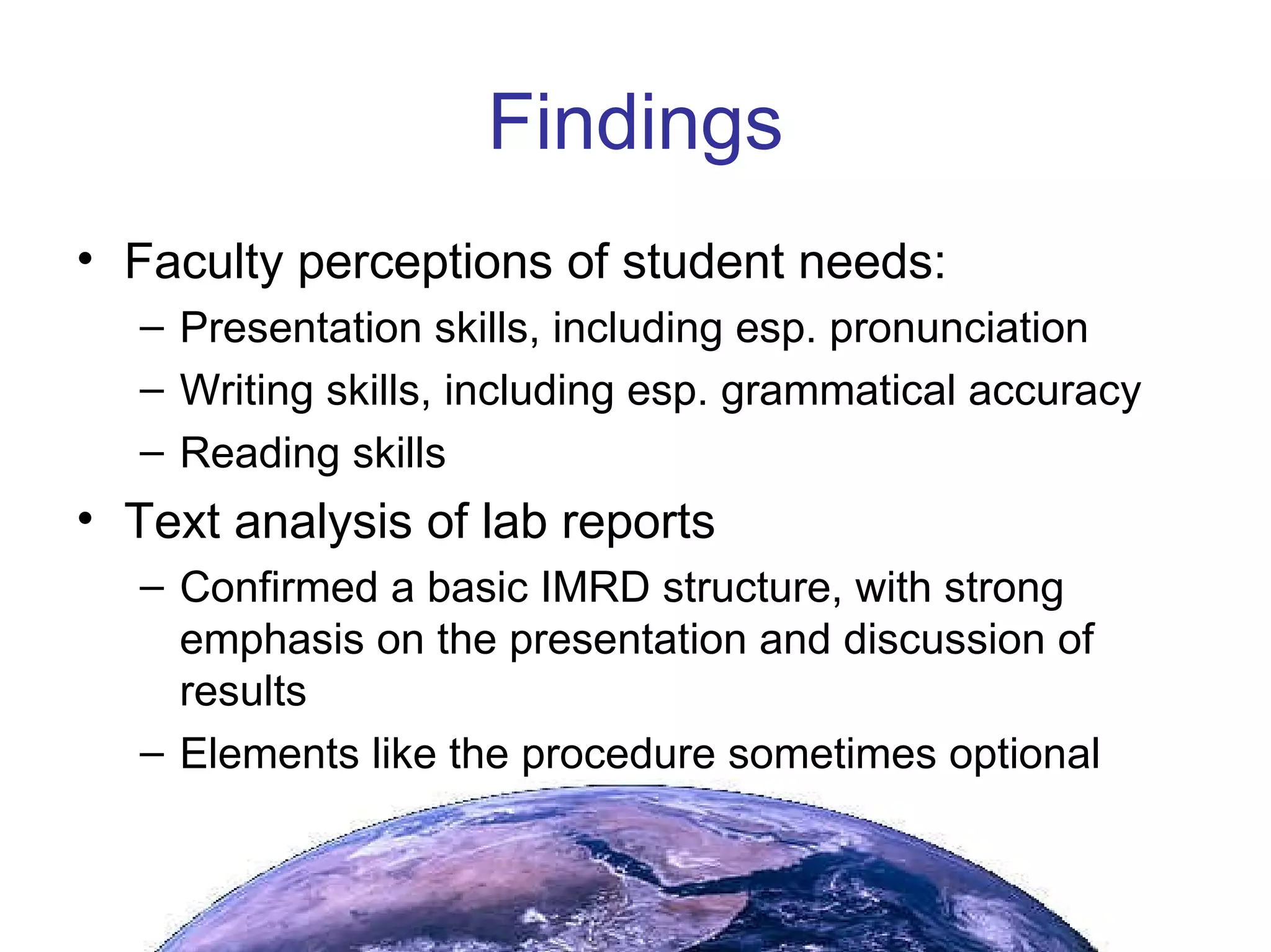 Findings Faculty perceptions of student needs: Presentation skills, including esp. pronunciation Writing skills, including esp. grammatical accuracy Reading skills Text analysis of lab reports Confirmed a basic IMRD structure, with strong emphasis on the presentation and discussion of results Elements like the procedure sometimes optional 