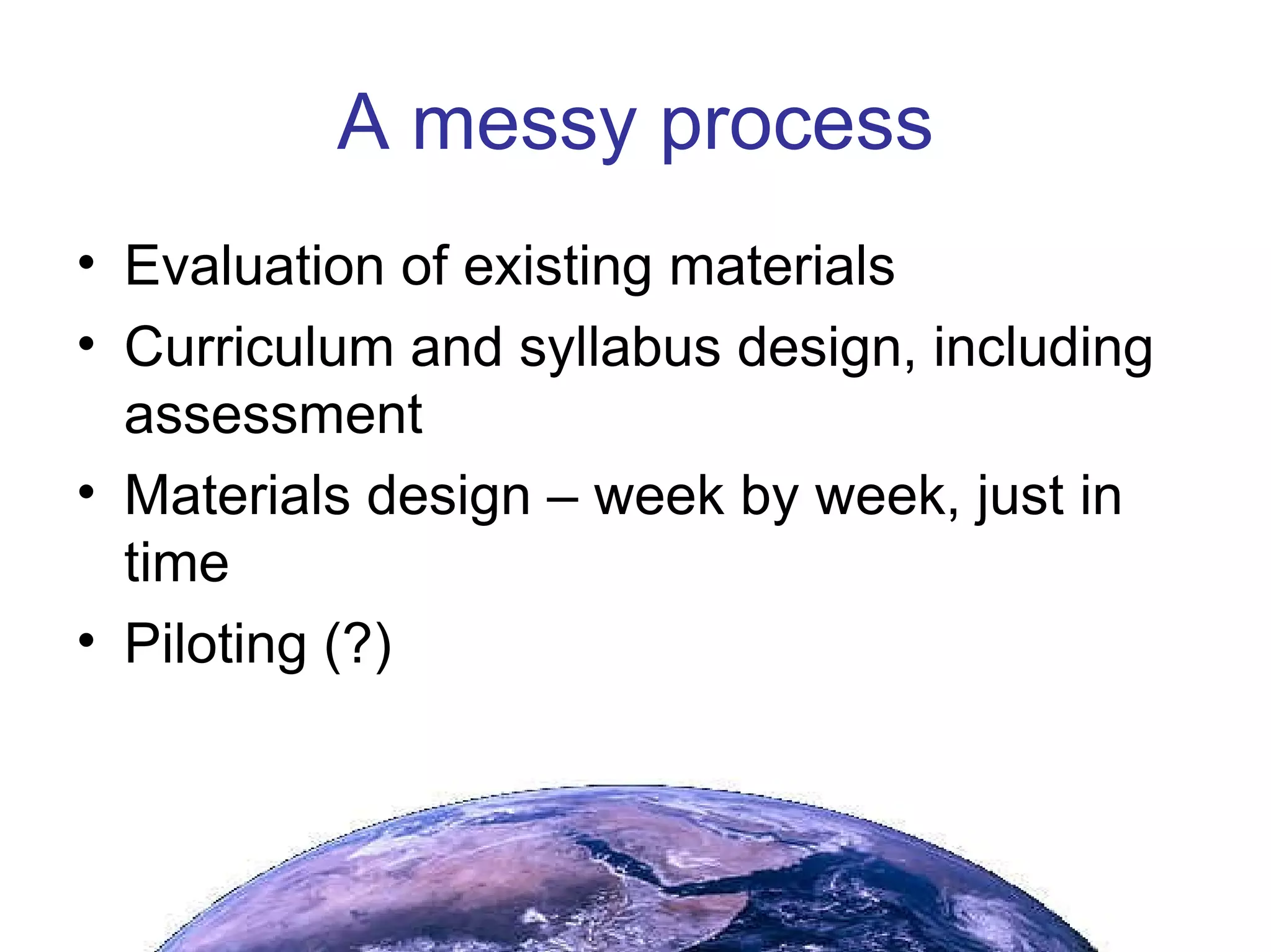 A messy process Evaluation of existing materials Curriculum and syllabus design, including assessment Materials design – week by week, just in time Piloting (?) 