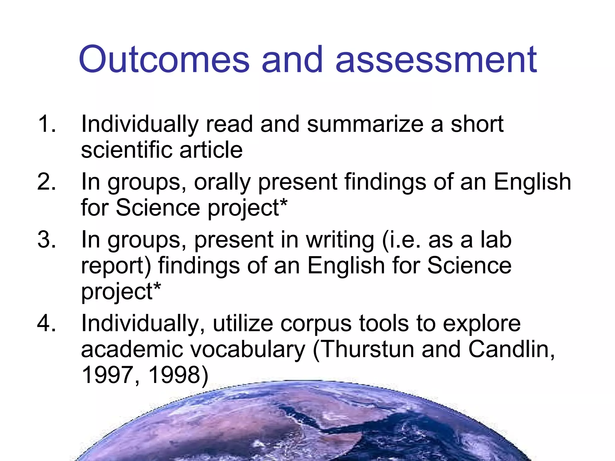 Outcomes and assessment Individually read and summarize a short scientific article In groups, orally present findings of an English for Science project* In groups, present in writing (i.e. as a lab report) findings of an English for Science project* Individually, utilize corpus tools to explore academic vocabulary (Thurstun and Candlin, 1997, 1998) 