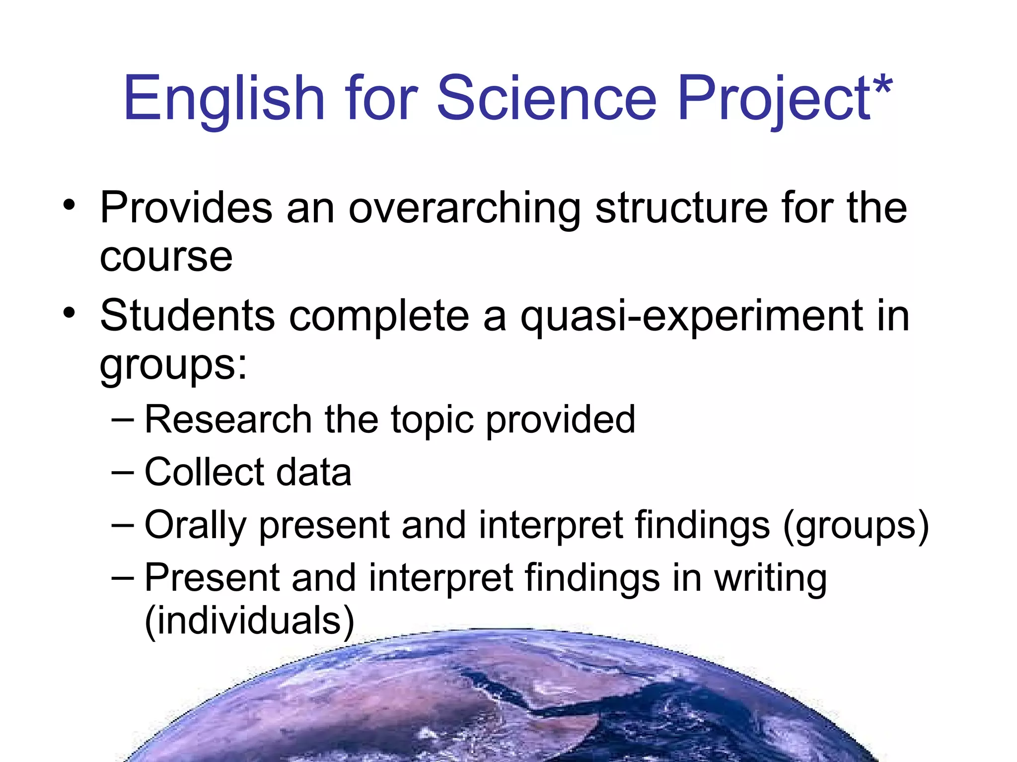 English for Science Project* Provides an overarching structure for the course Students complete a quasi-experiment in groups: Research the topic provided Collect data Orally present and interpret findings (groups) Present and interpret findings in writing (individuals) 