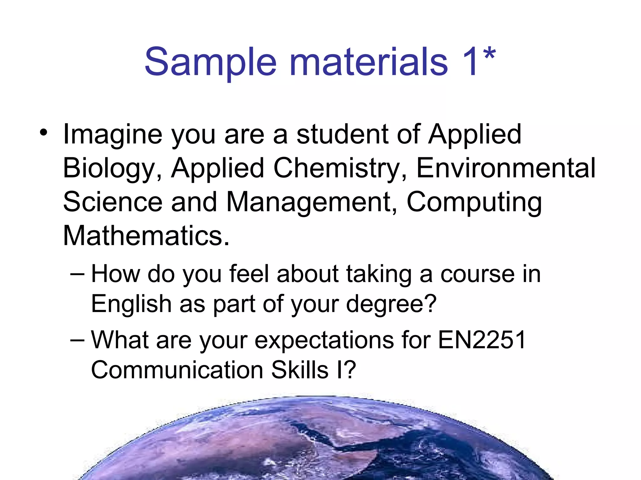 Sample materials 1* Imagine you are a student of Applied Biology, Applied Chemistry, Environmental Science and Management, Computing Mathematics. How do you feel about taking a course in English as part of your degree? What are your expectations for EN2251 Communication Skills I?  