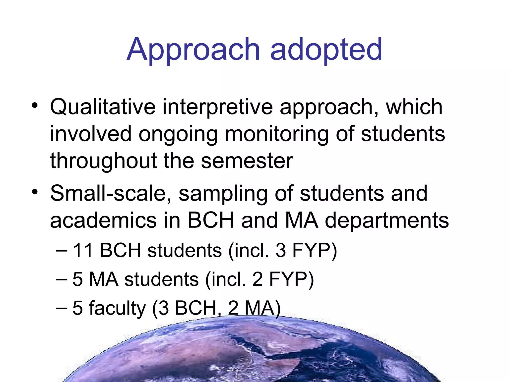 Approach adopted Qualitative interpretive approach, which involved ongoing monitoring of students throughout the semester Small-scale, sampling of students and academics in BCH and MA departments 11 BCH students (incl. 3 FYP) 5 MA students (incl. 2 FYP) 5 faculty (3 BCH, 2 MA) 