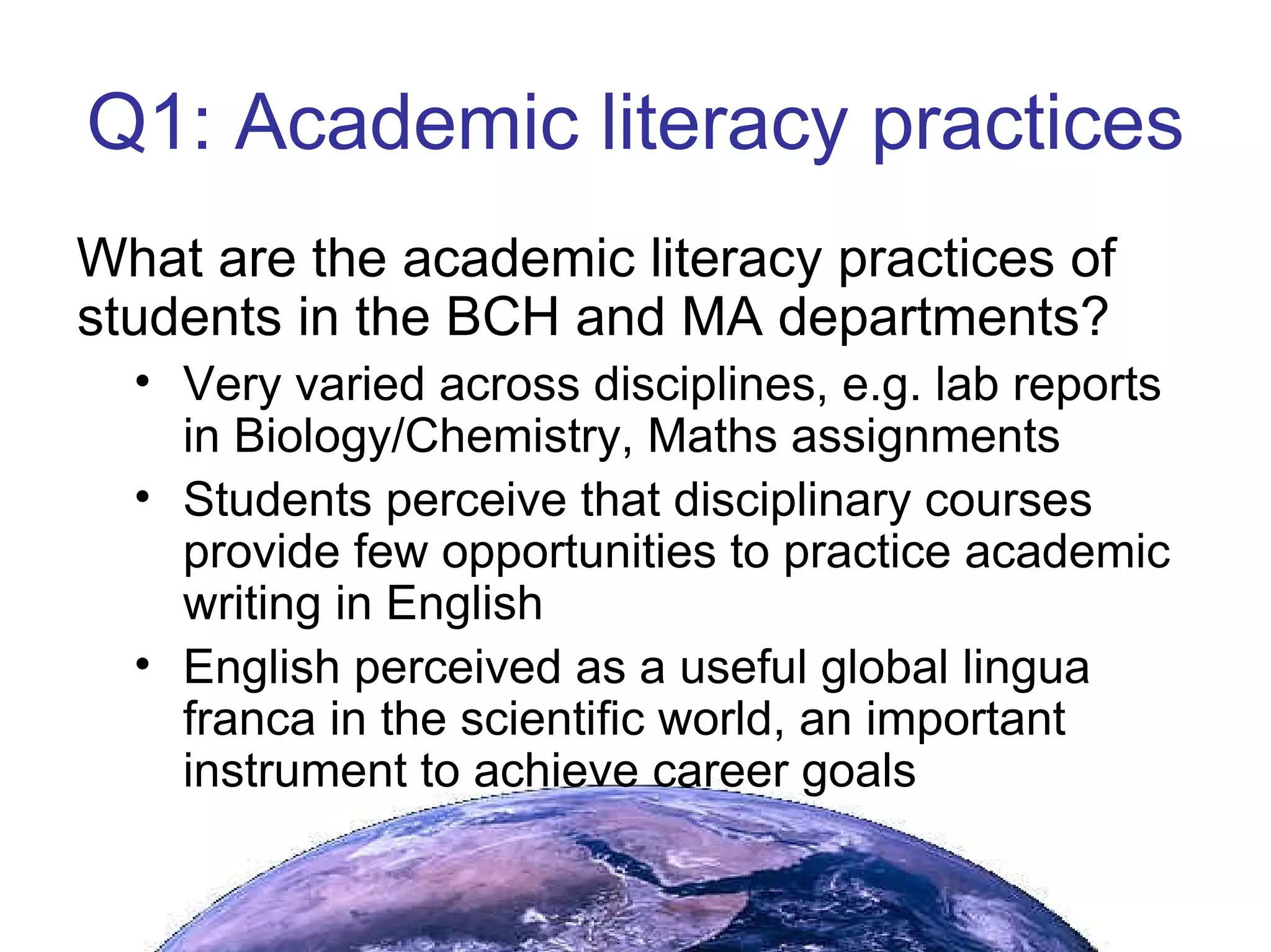 Q1: Academic literacy practices What are the academic literacy practices of students in the BCH and MA departments? Very varied across disciplines, e.g. lab reports in Biology/Chemistry, Maths assignments Students perceive that disciplinary courses provide few opportunities to practice academic writing in English English perceived as a useful global lingua franca in the scientific world, an important instrument to achieve career goals 