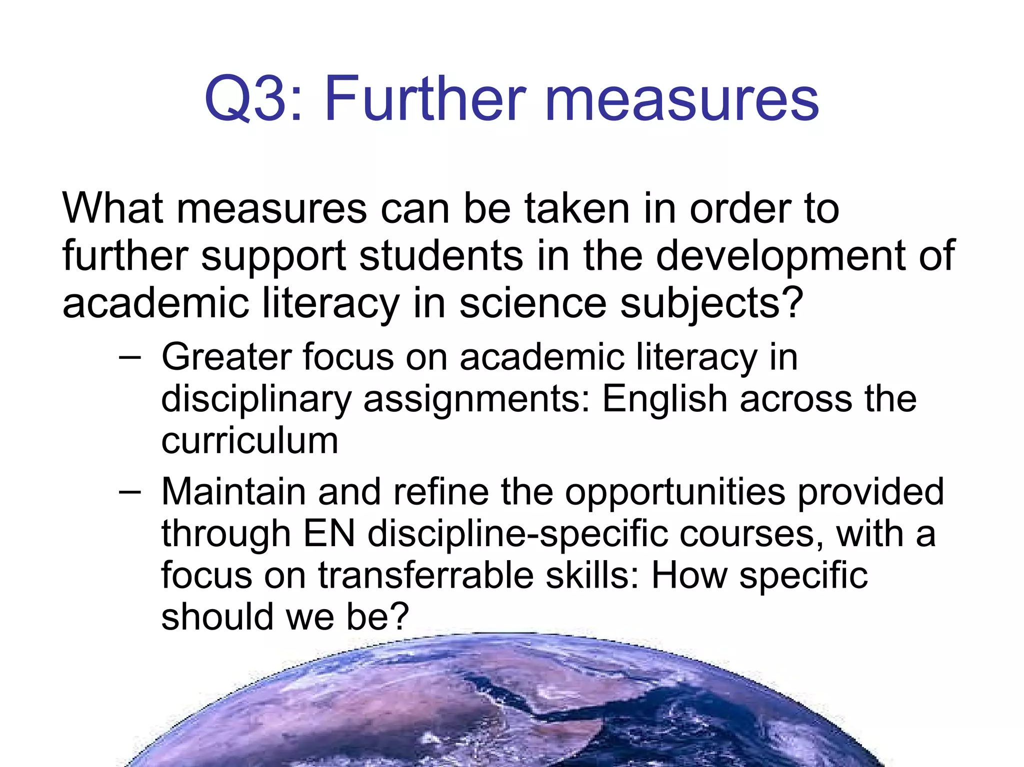 Q3: Further measures What measures can be taken in order to further support students in the development of academic literacy in science subjects? Greater focus on academic literacy in disciplinary assignments: English across the curriculum Maintain and refine the opportunities provided through EN discipline-specific courses, with a focus on transferrable skills: How specific should we be?  