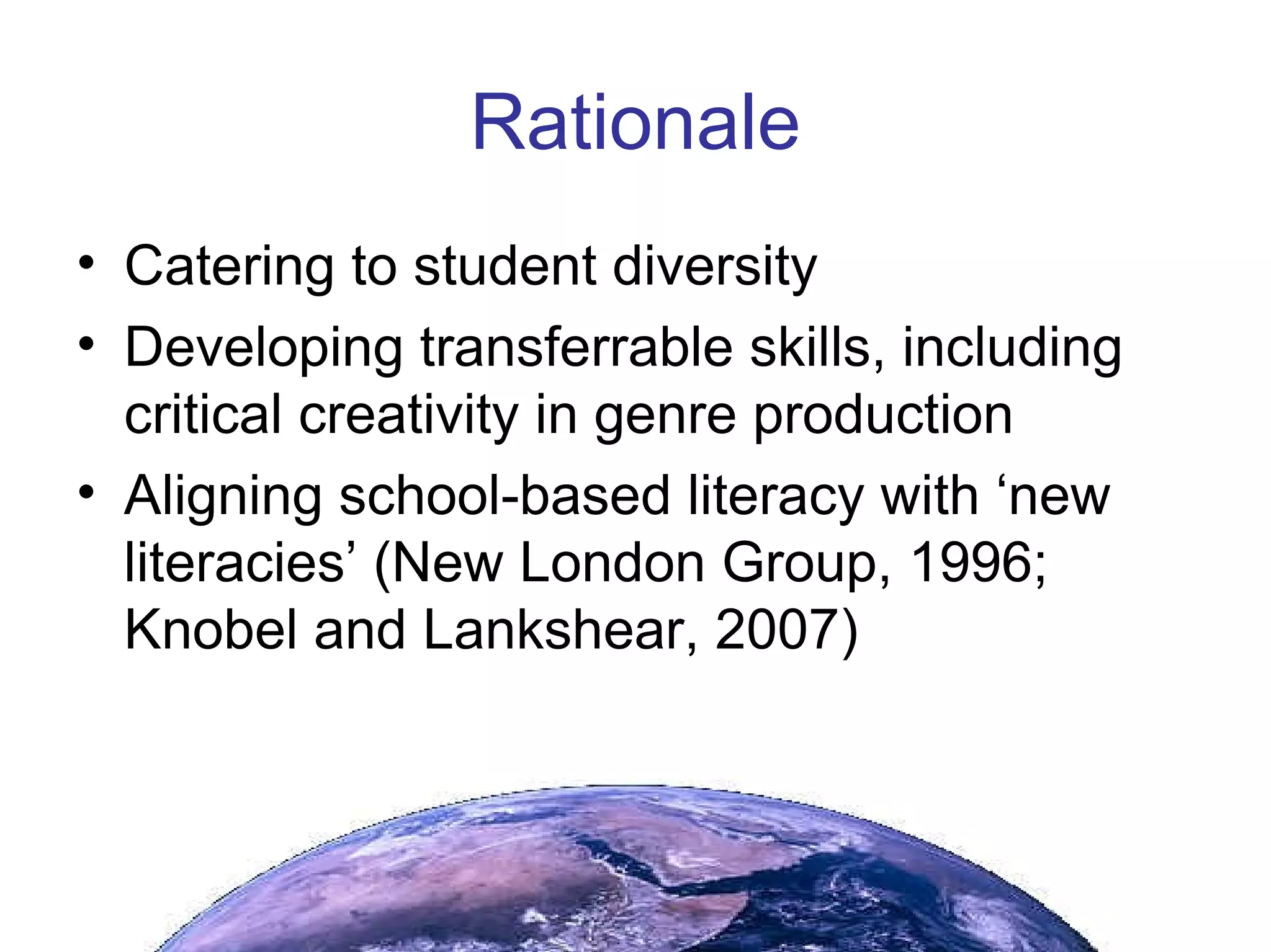 Rationale Catering to student diversity Developing transferrable skills, including critical creativity in genre production Aligning school-based literacy with ‘new literacies’ (New London Group, 1996; Knobel and Lankshear, 2007) 