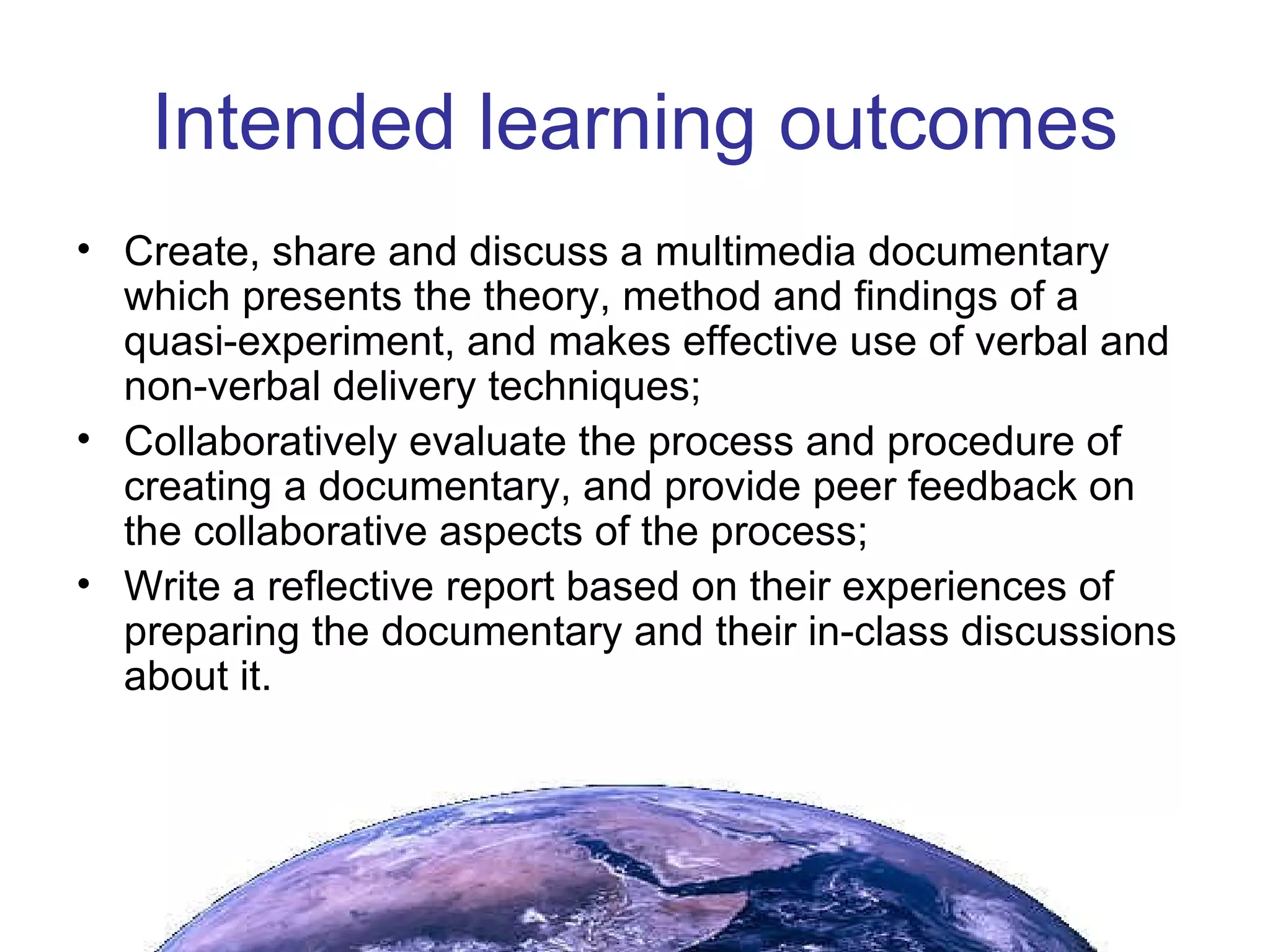 Intended learning outcomes Create, share and discuss a multimedia documentary which presents the theory, method and findings of a quasi-experiment, and makes effective use of verbal and non-verbal delivery techniques; Collaboratively evaluate the process and procedure of creating a documentary, and provide peer feedback on the collaborative aspects of the process; Write a reflective report based on their experiences of preparing the documentary and their in-class discussions about it. 
