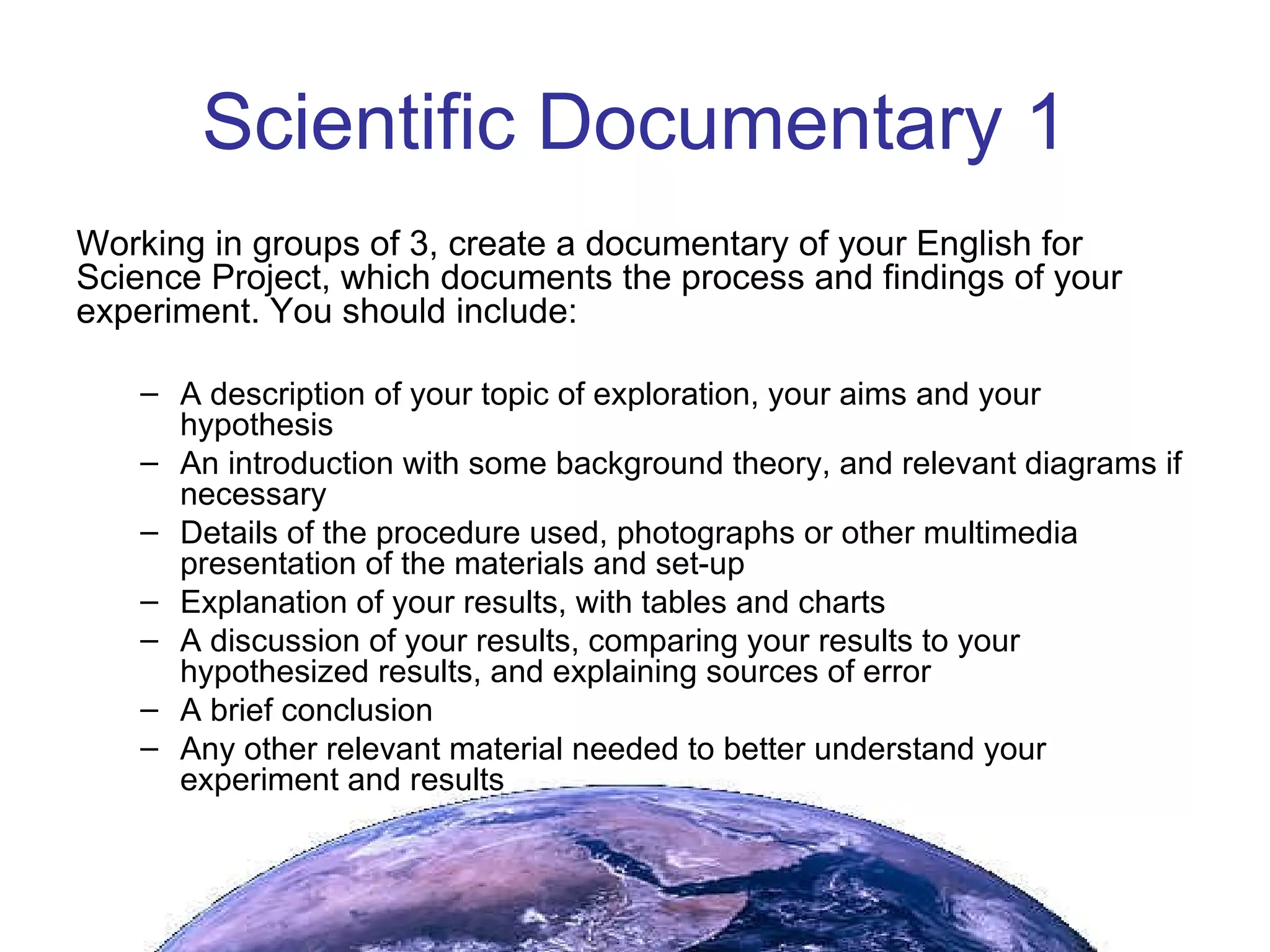 Scientific Documentary 1 Working in groups of 3, create a documentary of your English for Science Project, which documents the process and findings of your experiment. You should include: A description of your topic of exploration, your aims and your hypothesis An introduction with some background theory, and relevant diagrams if necessary Details of the procedure used, photographs or other multimedia presentation of the materials and set-up Explanation of your results, with tables and charts A discussion of your results, comparing your results to your hypothesized results, and explaining sources of error A brief conclusion Any other relevant material needed to better understand your experiment and results 