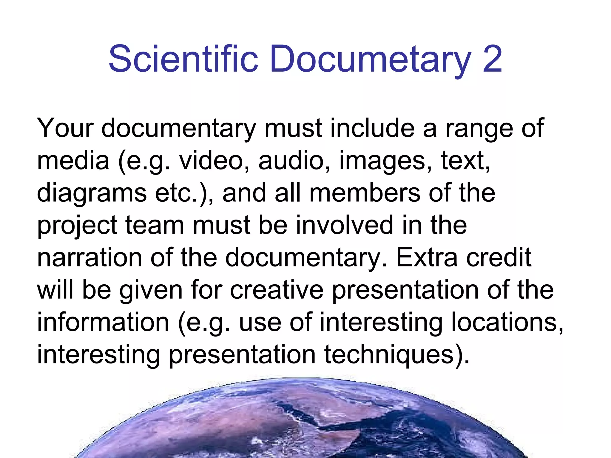 Scientific Documetary 2 Your documentary must include a range of media (e.g. video, audio, images, text, diagrams etc.), and all members of the project team must be involved in the narration of the documentary. Extra credit will be given for creative presentation of the information (e.g. use of interesting locations, interesting presentation techniques). 
