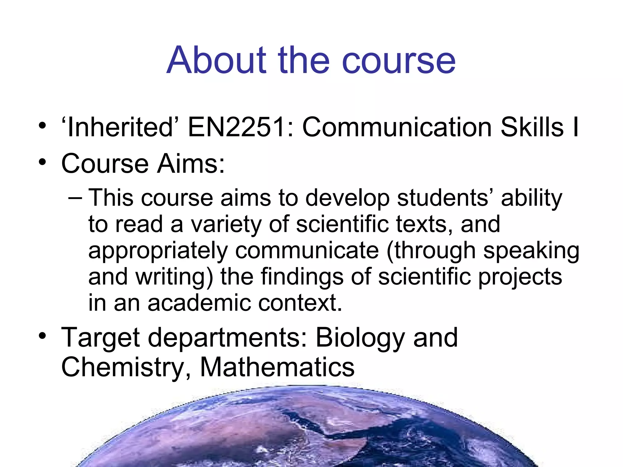 About the course ‘ Inherited’ EN2251: Communication Skills I Course Aims: This course aims to develop students’ ability to read a variety of scientific texts, and appropriately communicate (through speaking and writing) the findings of scientific projects in an academic context. Target departments: Biology and Chemistry, Mathematics 