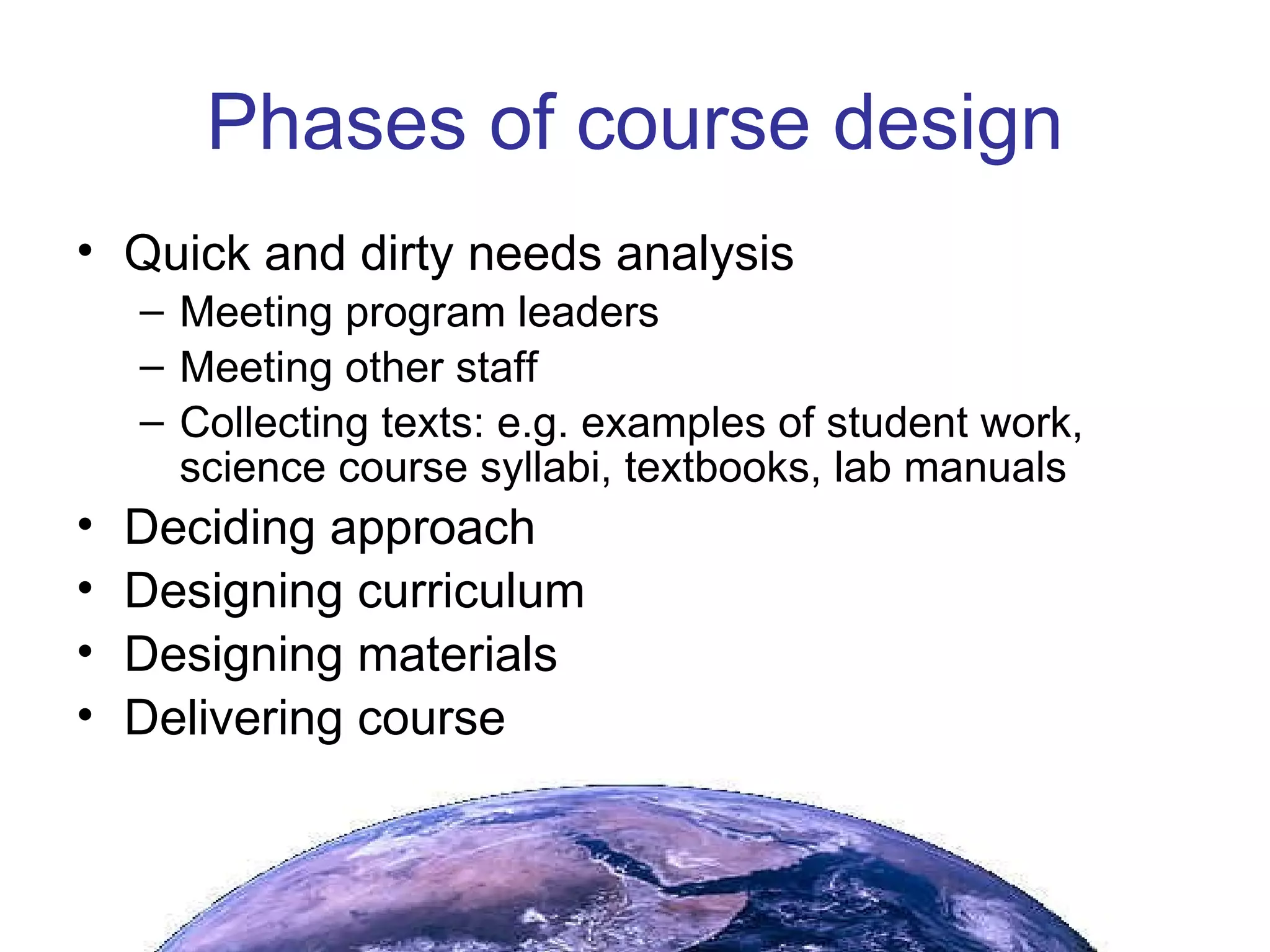 Phases of course design Quick and dirty needs analysis Meeting program leaders Meeting other staff Collecting texts: e.g. examples of student work, science course syllabi, textbooks, lab manuals  Deciding approach Designing curriculum Designing materials Delivering course 