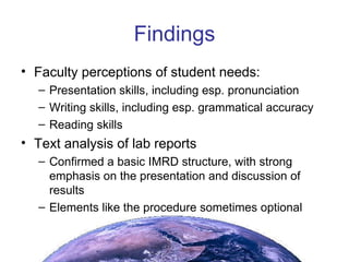 Findings Faculty perceptions of student needs: Presentation skills, including esp. pronunciation Writing skills, including esp. grammatical accuracy Reading skills Text analysis of lab reports Confirmed a basic IMRD structure, with strong emphasis on the presentation and discussion of results Elements like the procedure sometimes optional 