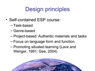Design principles Self-contained ESP course: Task-based Genre-based Project-based: Authentic materials and tasks  Focus on language form and function Promoting situated learning (Lave and Wenger, 1991; Gee, 2004) 