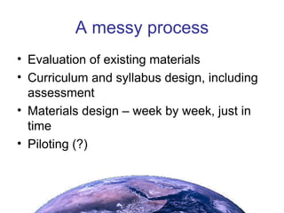 A messy process Evaluation of existing materials Curriculum and syllabus design, including assessment Materials design – week by week, just in time Piloting (?) 