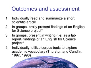 Outcomes and assessment Individually read and summarize a short scientific article In groups, orally present findings of an English for Science project* In groups, present in writing (i.e. as a lab report) findings of an English for Science project* Individually, utilize corpus tools to explore academic vocabulary (Thurstun and Candlin, 1997, 1998) 