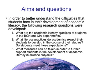 Aims and questions In order to better understand the difficulties that students face in their development of academic literacy, the following research questions were developed: What are the academic literacy practices of students in the BCH and MA departments? What literacy practices do academics expect their students to develop in the course of their studies? Do students meet these expectations? What measures can be taken in order to further support students in the development of academic literacy in science subjects? 