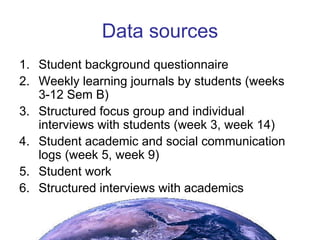 Data sources Student background questionnaire Weekly learning journals by students (weeks 3-12 Sem B) Structured focus group and individual interviews with students (week 3, week 14) Student academic and social communication logs (week 5, week 9) Student work Structured interviews with academics 