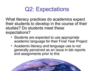Q2: Expectations What literacy practices do academics expect their students to develop in the course of their studies? Do students meet these expectations? Students are expected to use appropriate academic language for their Final Year Project Academic literacy and language use is not generally perceived as an issue in lab reports and assignments prior to this 