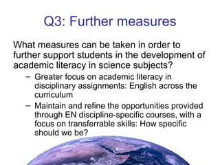 Q3: Further measures What measures can be taken in order to further support students in the development of academic literacy in science subjects? Greater focus on academic literacy in disciplinary assignments: English across the curriculum Maintain and refine the opportunities provided through EN discipline-specific courses, with a focus on transferrable skills: How specific should we be?  
