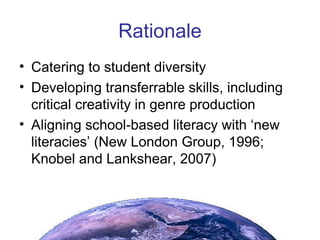 Rationale Catering to student diversity Developing transferrable skills, including critical creativity in genre production Aligning school-based literacy with ‘new literacies’ (New London Group, 1996; Knobel and Lankshear, 2007) 