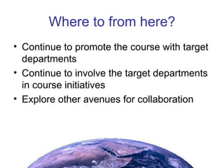 Where to from here? Continue to promote the course with target departments Continue to involve the target departments in course initiatives Explore other avenues for collaboration 