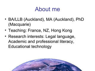About me BA/LLB (Auckland), MA (Auckland), PhD (Macquarie)‏ Teaching: France, NZ, Hong Kong Research interests: Legal language, Academic and professional literacy, Educational technology 