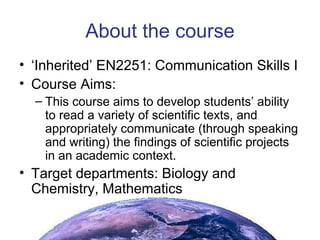 About the course ‘ Inherited’ EN2251: Communication Skills I Course Aims: This course aims to develop students’ ability to read a variety of scientific texts, and appropriately communicate (through speaking and writing) the findings of scientific projects in an academic context. Target departments: Biology and Chemistry, Mathematics 