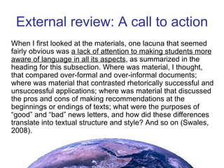 External review: A call to action When I first looked at the materials, one lacuna that seemed fairly obvious was  a lack of attention to making students more aware of language in all its aspects , as summarized in the heading for this subsection. Where was material, I thought, that compared over-formal and over-informal documents; where was material that contrasted rhetorically successful and unsuccessful applications; where was material that discussed the pros and cons of making recommendations at the beginnings or endings of texts; what were the purposes of “good” and “bad” news letters, and how did these differences translate into textual structure and style? And so on (Swales, 2008). 