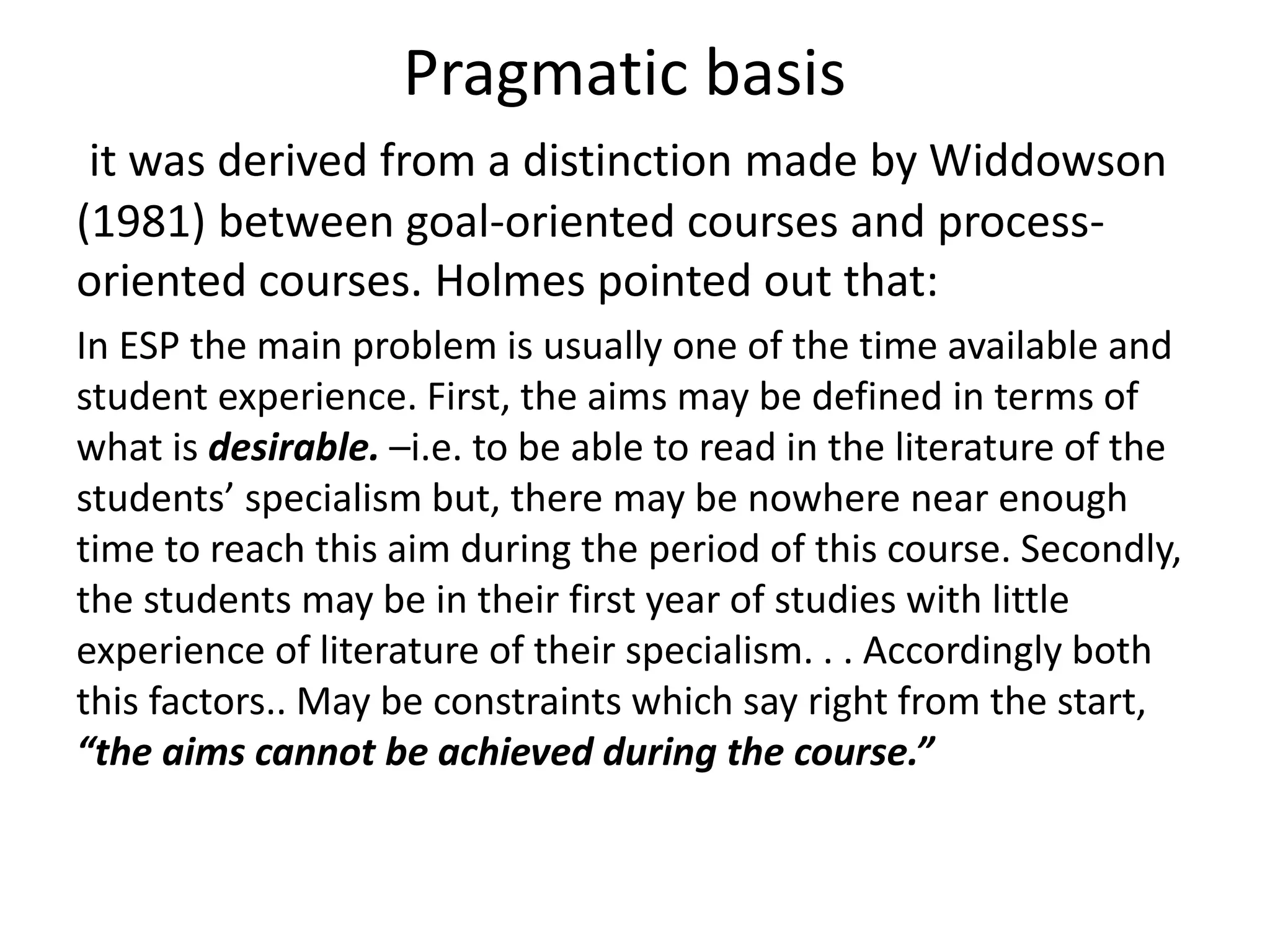 Pragmatic basis 
it was derived from a distinction made by Widdowson 
(1981) between goal-oriented courses and process-oriented 
courses. Holmes pointed out that: 
In ESP the main problem is usually one of the time available and 
student experience. First, the aims may be defined in terms of 
what is desirable. –i.e. to be able to read in the literature of the 
students’ specialism but, there may be nowhere near enough 
time to reach this aim during the period of this course. Secondly, 
the students may be in their first year of studies with little 
experience of literature of their specialism. . . Accordingly both 
this factors.. May be constraints which say right from the start, 
“the aims cannot be achieved during the course.” 
 