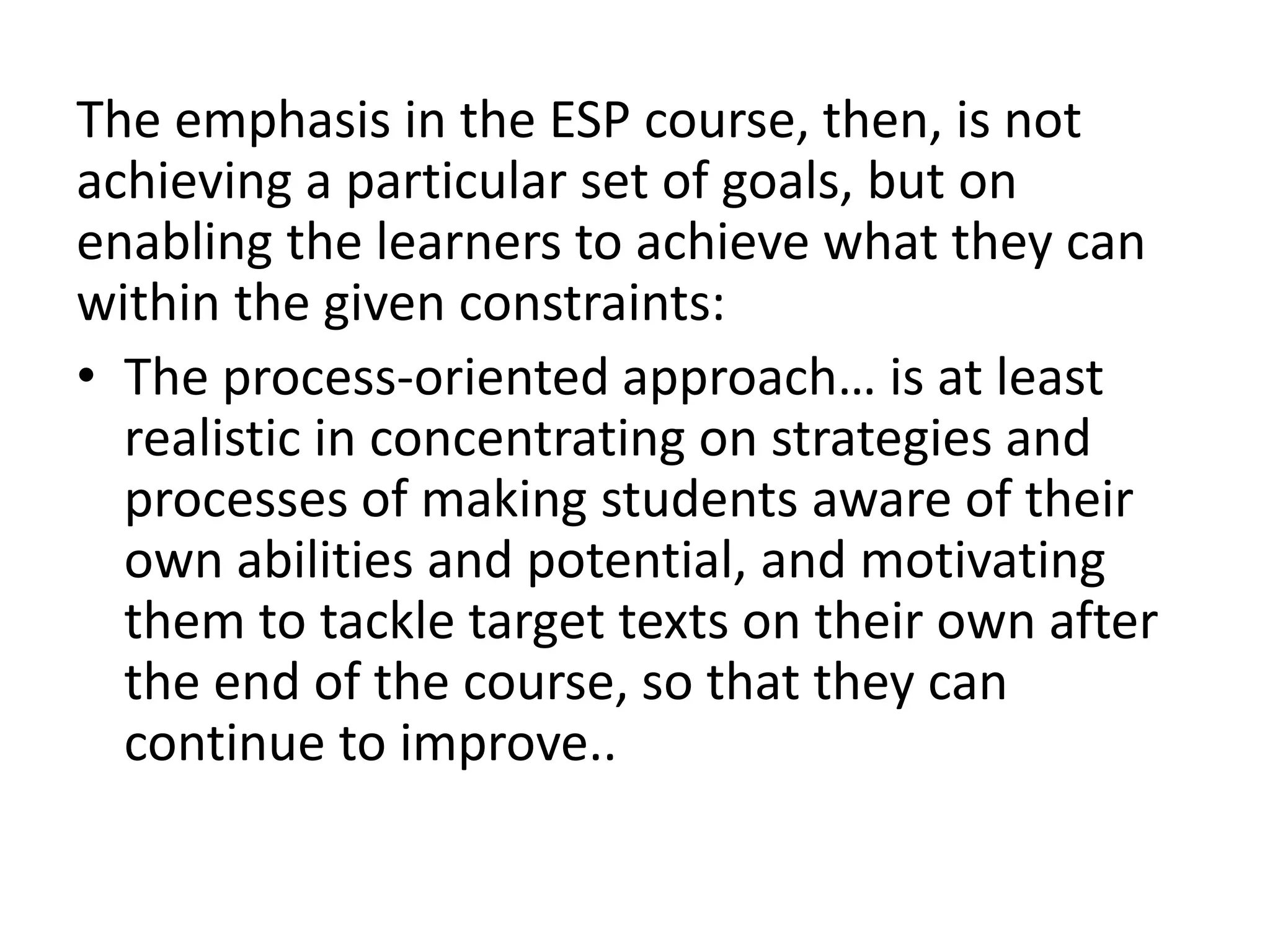 The emphasis in the ESP course, then, is not 
achieving a particular set of goals, but on 
enabling the learners to achieve what they can 
within the given constraints: 
• The process-oriented approach… is at least 
realistic in concentrating on strategies and 
processes of making students aware of their 
own abilities and potential, and motivating 
them to tackle target texts on their own after 
the end of the course, so that they can 
continue to improve.. 
 