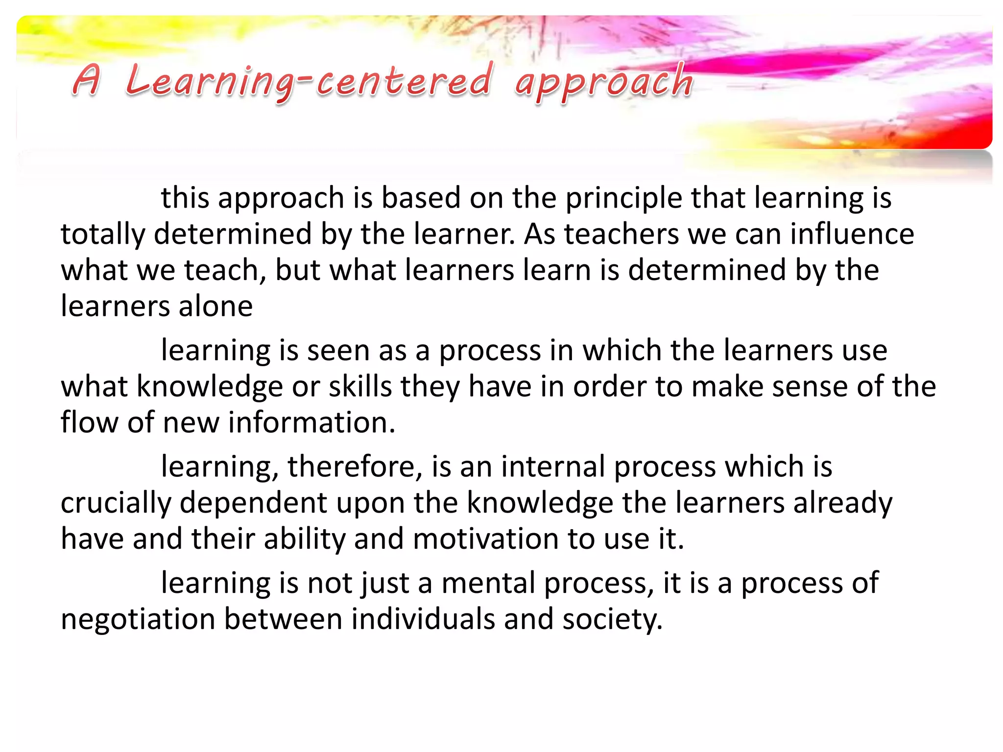this approach is based on the principle that learning is 
totally determined by the learner. As teachers we can influence 
what we teach, but what learners learn is determined by the 
learners alone 
learning is seen as a process in which the learners use 
what knowledge or skills they have in order to make sense of the 
flow of new information. 
learning, therefore, is an internal process which is 
crucially dependent upon the knowledge the learners already 
have and their ability and motivation to use it. 
learning is not just a mental process, it is a process of 
negotiation between individuals and society. 
 