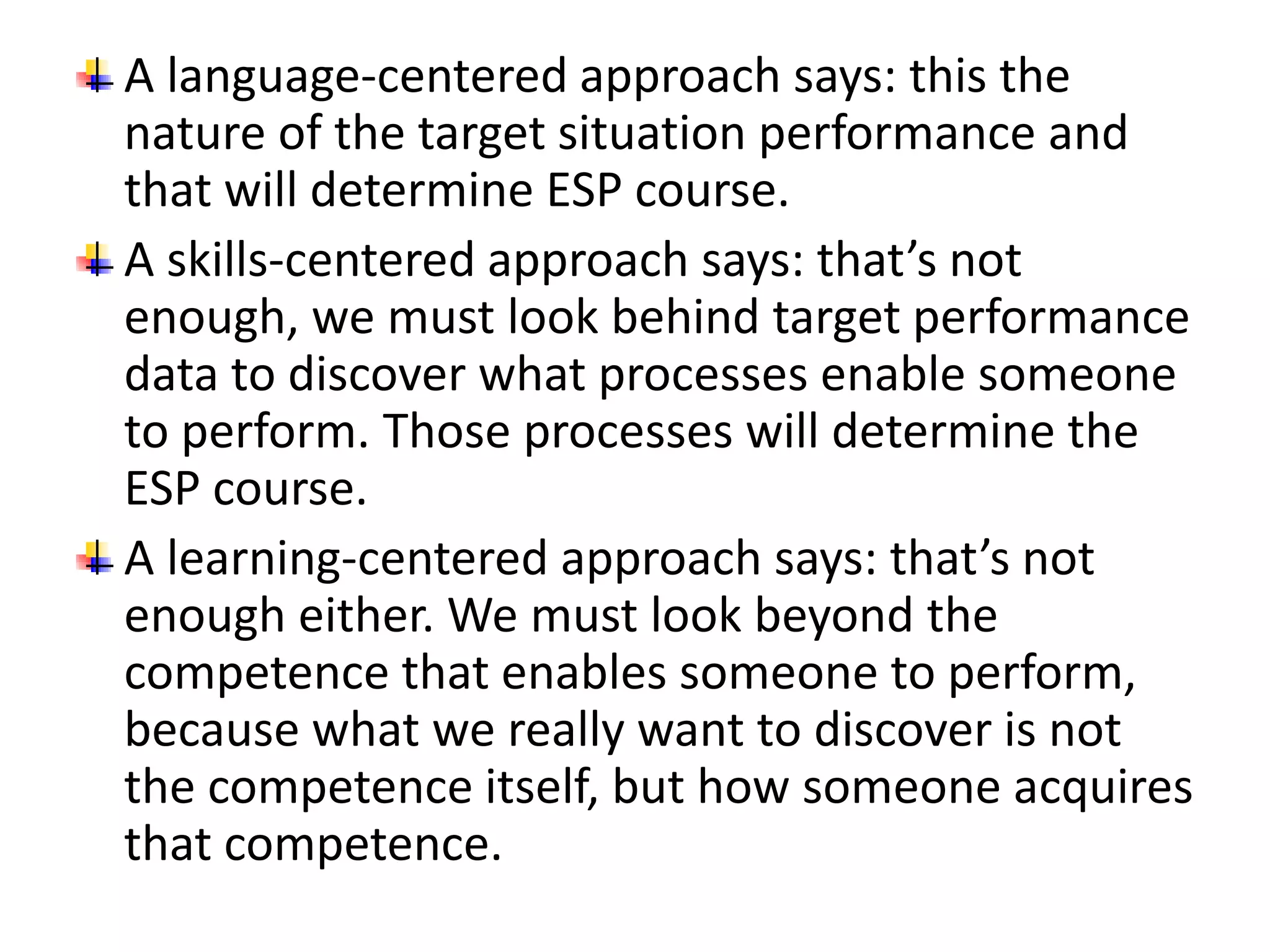 A language-centered approach says: this the 
nature of the target situation performance and 
that will determine ESP course. 
A skills-centered approach says: that’s not 
enough, we must look behind target performance 
data to discover what processes enable someone 
to perform. Those processes will determine the 
ESP course. 
A learning-centered approach says: that’s not 
enough either. We must look beyond the 
competence that enables someone to perform, 
because what we really want to discover is not 
the competence itself, but how someone acquires 
that competence. 
 