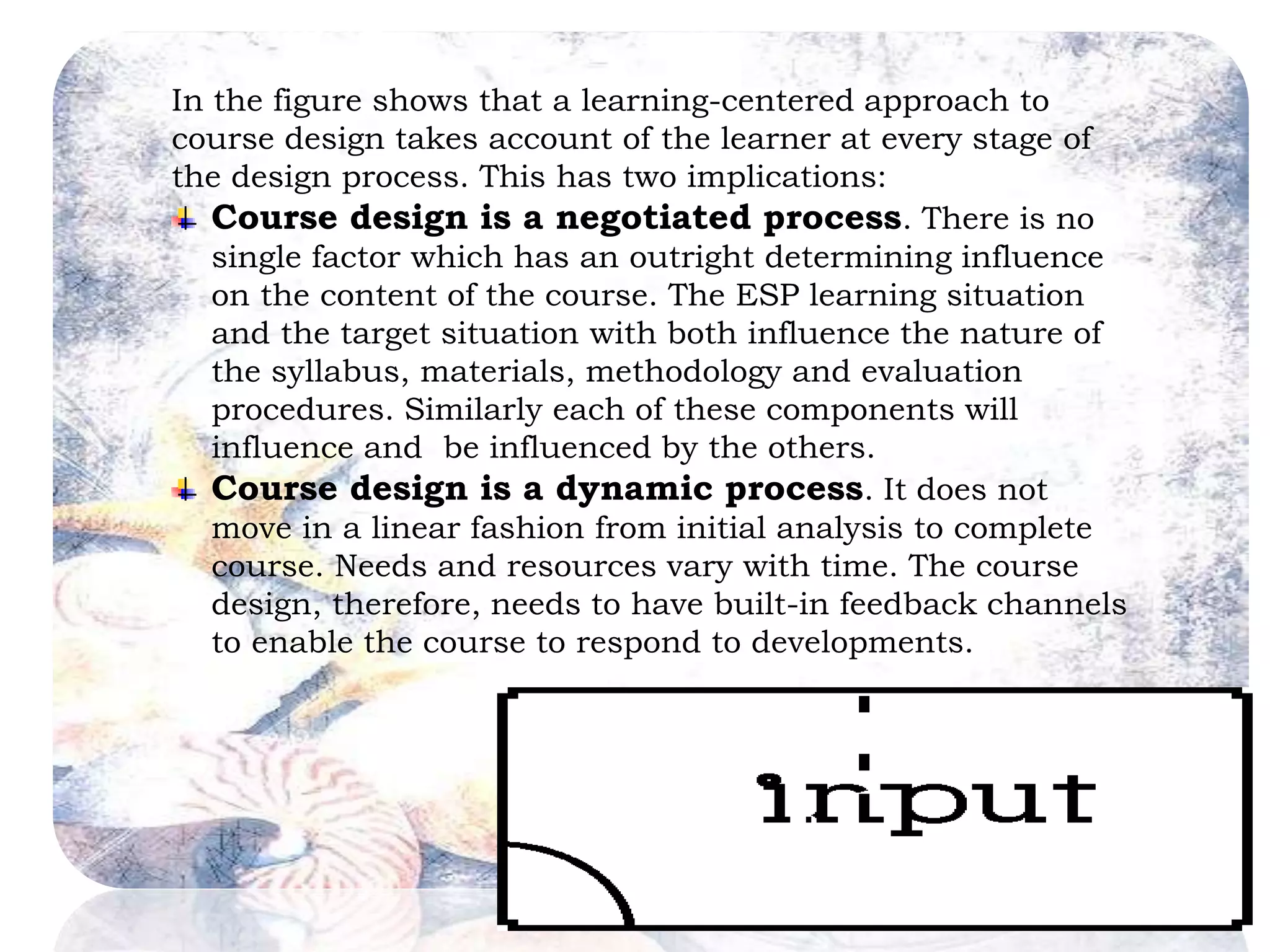In the figure shows that a learning-centered approach to 
course design takes account of the learner at every stage of 
the design process. This has two implications: 
Course design is a negotiated process. There is no 
single factor which has an outright determining influence 
on the content of the course. The ESP learning situation 
and the target situation with both influence the nature of 
the syllabus, materials, methodology and evaluation 
procedures. Similarly each of these components will 
influence and be influenced by the others. 
Course design is a dynamic process. It does not 
move in a linear fashion from initial analysis to complete 
course. Needs and resources vary with time. The course 
design, therefore, needs to have built-in feedback channels 
to enable the course to respond to developments. 
 