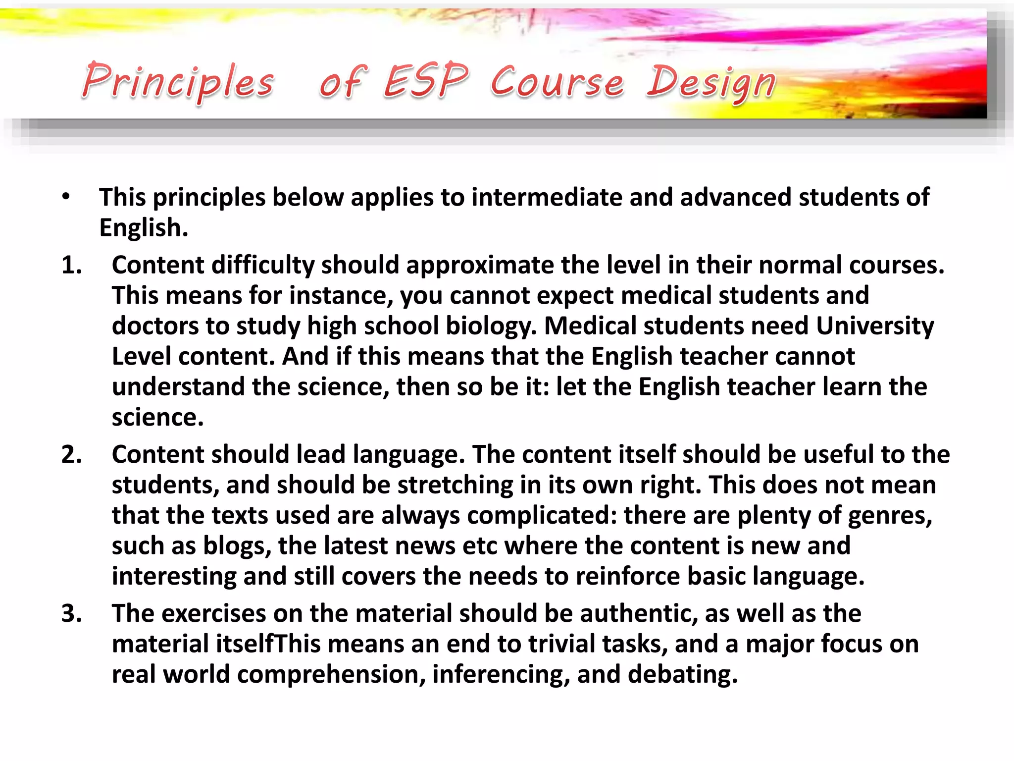 • This principles below applies to intermediate and advanced students of 
English. 
1. Content difficulty should approximate the level in their normal courses. 
This means for instance, you cannot expect medical students and 
doctors to study high school biology. Medical students need University 
Level content. And if this means that the English teacher cannot 
understand the science, then so be it: let the English teacher learn the 
science. 
2. Content should lead language. The content itself should be useful to the 
students, and should be stretching in its own right. This does not mean 
that the texts used are always complicated: there are plenty of genres, 
such as blogs, the latest news etc where the content is new and 
interesting and still covers the needs to reinforce basic language. 
3. The exercises on the material should be authentic, as well as the 
material itselfThis means an end to trivial tasks, and a major focus on 
real world comprehension, inferencing, and debating. 
 
