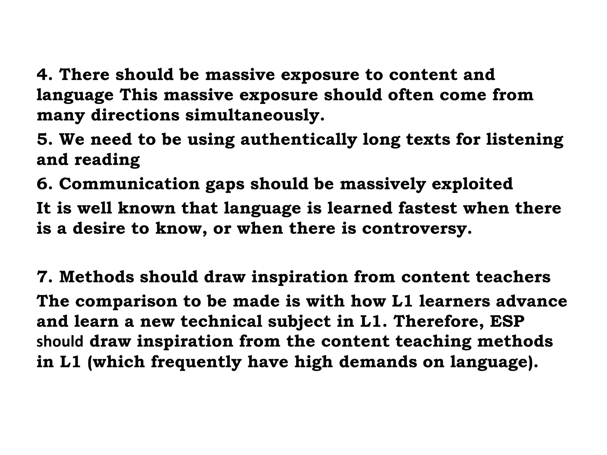 4. There should be massive exposure to content and 
language This massive exposure should often come from 
many directions simultaneously. 
5. We need to be using authentically long texts for listening 
and reading 
6. Communication gaps should be massively exploited 
It is well known that language is learned fastest when there 
is a desire to know, or when there is controversy. 
7. Methods should draw inspiration from content teachers 
The comparison to be made is with how L1 learners advance 
and learn a new technical subject in L1. Therefore, ESP 
should draw inspiration from the content teaching methods 
in L1 (which frequently have high demands on language). 
 