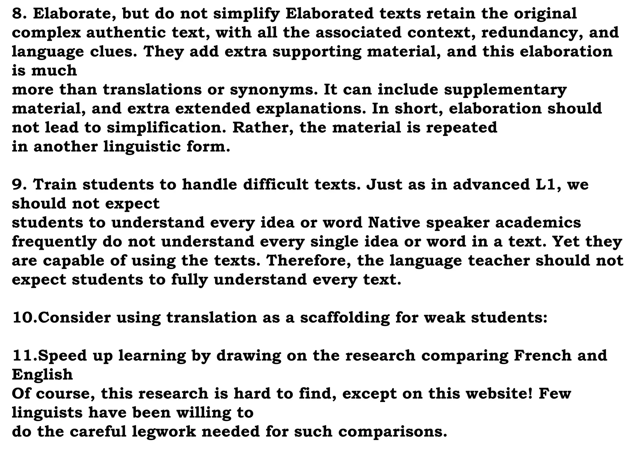 8. Elaborate, but do not simplify Elaborated texts retain the original 
complex authentic text, with all the associated context, redundancy, and 
language clues. They add extra supporting material, and this elaboration 
is much 
more than translations or synonyms. It can include supplementary 
material, and extra extended explanations. In short, elaboration should 
not lead to simplification. Rather, the material is repeated 
in another linguistic form. 
9. Train students to handle difficult texts. Just as in advanced L1, we 
should not expect 
students to understand every idea or word Native speaker academics 
frequently do not understand every single idea or word in a text. Yet they 
are capable of using the texts. Therefore, the language teacher should not 
expect students to fully understand every text. 
10.Consider using translation as a scaffolding for weak students: 
11.Speed up learning by drawing on the research comparing French and 
English 
Of course, this research is hard to find, except on this website! Few 
linguists have been willing to 
do the careful legwork needed for such comparisons. 
 