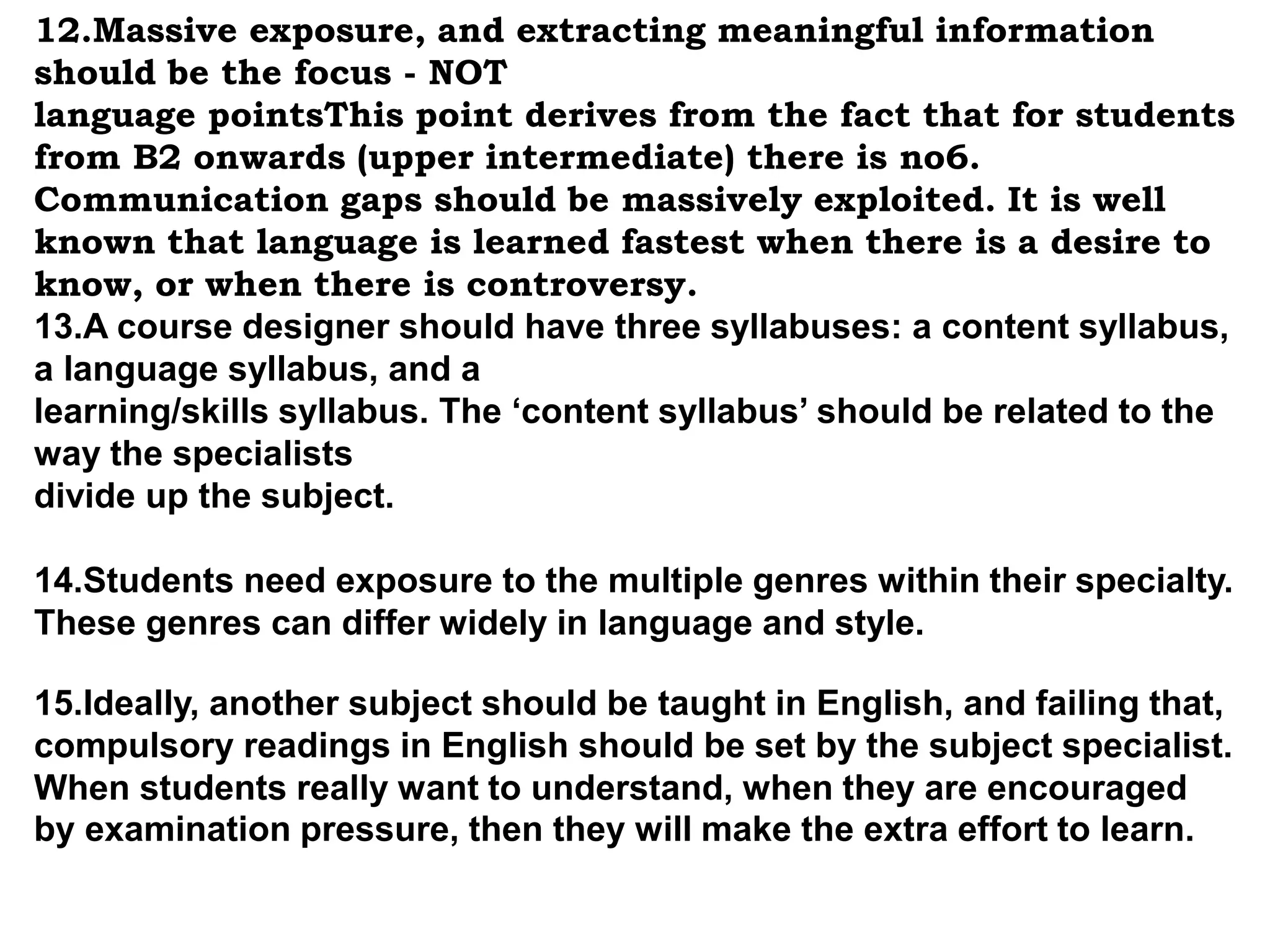 12.Massive exposure, and extracting meaningful information 
should be the focus - NOT 
language pointsThis point derives from the fact that for students 
from B2 onwards (upper intermediate) there is no6. 
Communication gaps should be massively exploited. It is well 
known that language is learned fastest when there is a desire to 
know, or when there is controversy. 
13.A course designer should have three syllabuses: a content syllabus, 
a language syllabus, and a 
learning/skills syllabus. The ‘content syllabus’ should be related to the 
way the specialists 
divide up the subject. 
14.Students need exposure to the multiple genres within their specialty. 
These genres can differ widely in language and style. 
15.Ideally, another subject should be taught in English, and failing that, 
compulsory readings in English should be set by the subject specialist. 
When students really want to understand, when they are encouraged 
by examination pressure, then they will make the extra effort to learn. 
 