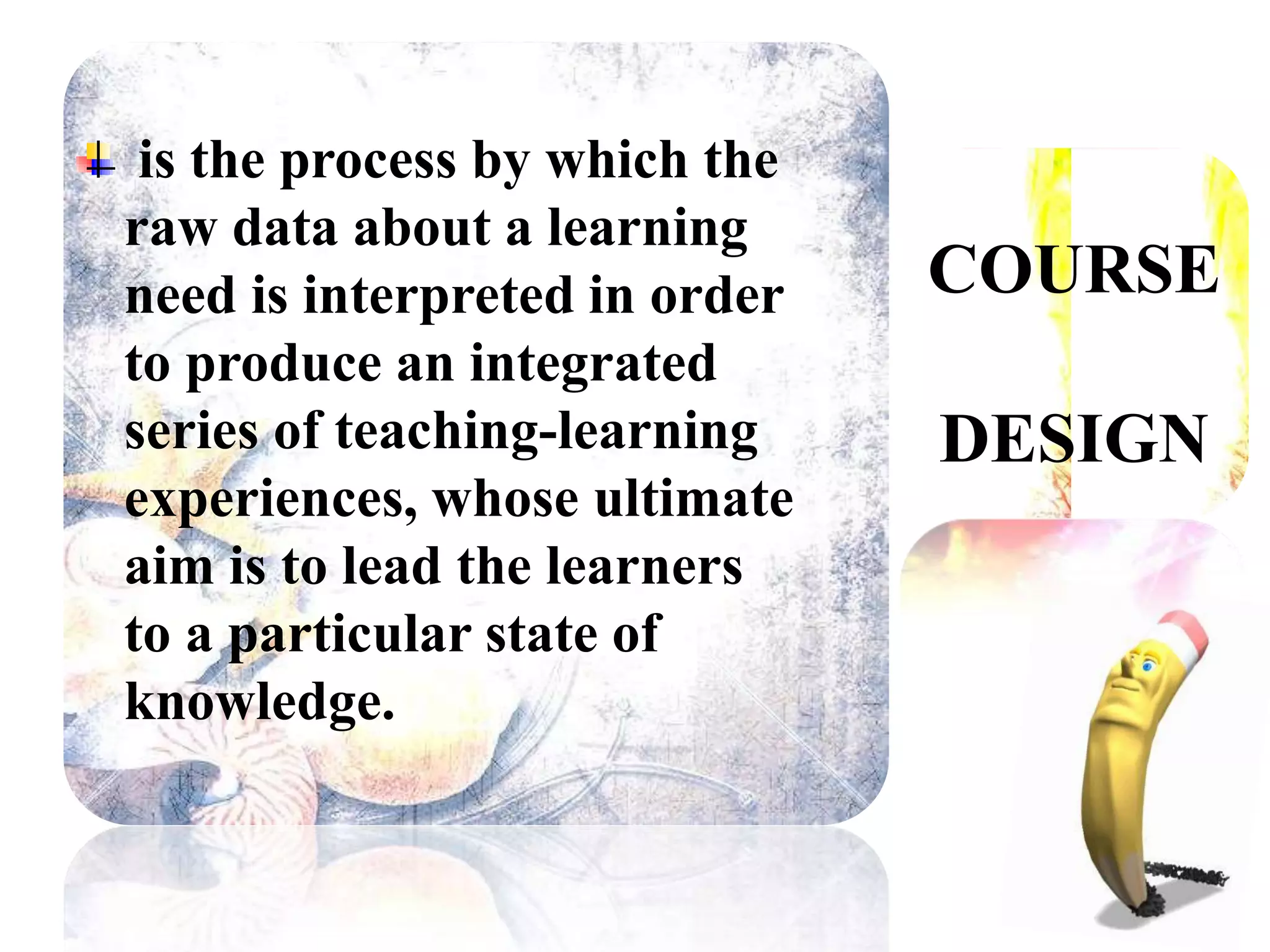 COURSE 
DESIGN 
is the process by which the 
raw data about a learning 
need is interpreted in order 
to produce an integrated 
series of teaching-learning 
experiences, whose ultimate 
aim is to lead the learners 
to a particular state of 
knowledge. 
 