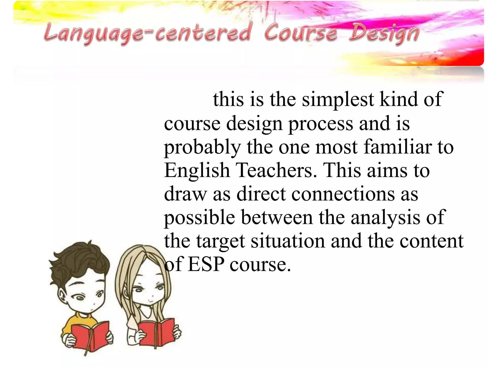 this is the simplest kind of 
course design process and is 
probably the one most familiar to 
English Teachers. This aims to 
draw as direct connections as 
possible between the analysis of 
the target situation and the content 
of ESP course. 
 