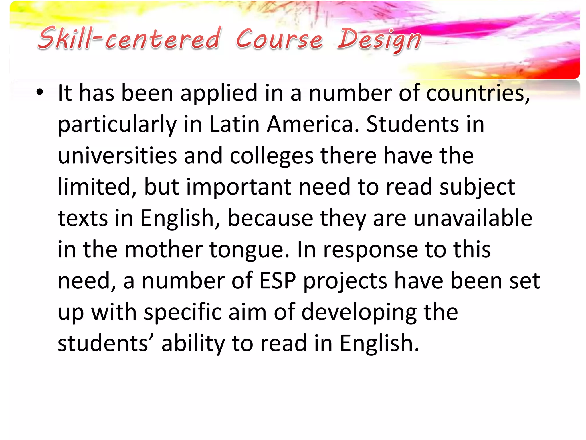• It has been applied in a number of countries, 
particularly in Latin America. Students in 
universities and colleges there have the 
limited, but important need to read subject 
texts in English, because they are unavailable 
in the mother tongue. In response to this 
need, a number of ESP projects have been set 
up with specific aim of developing the 
students’ ability to read in English. 
 