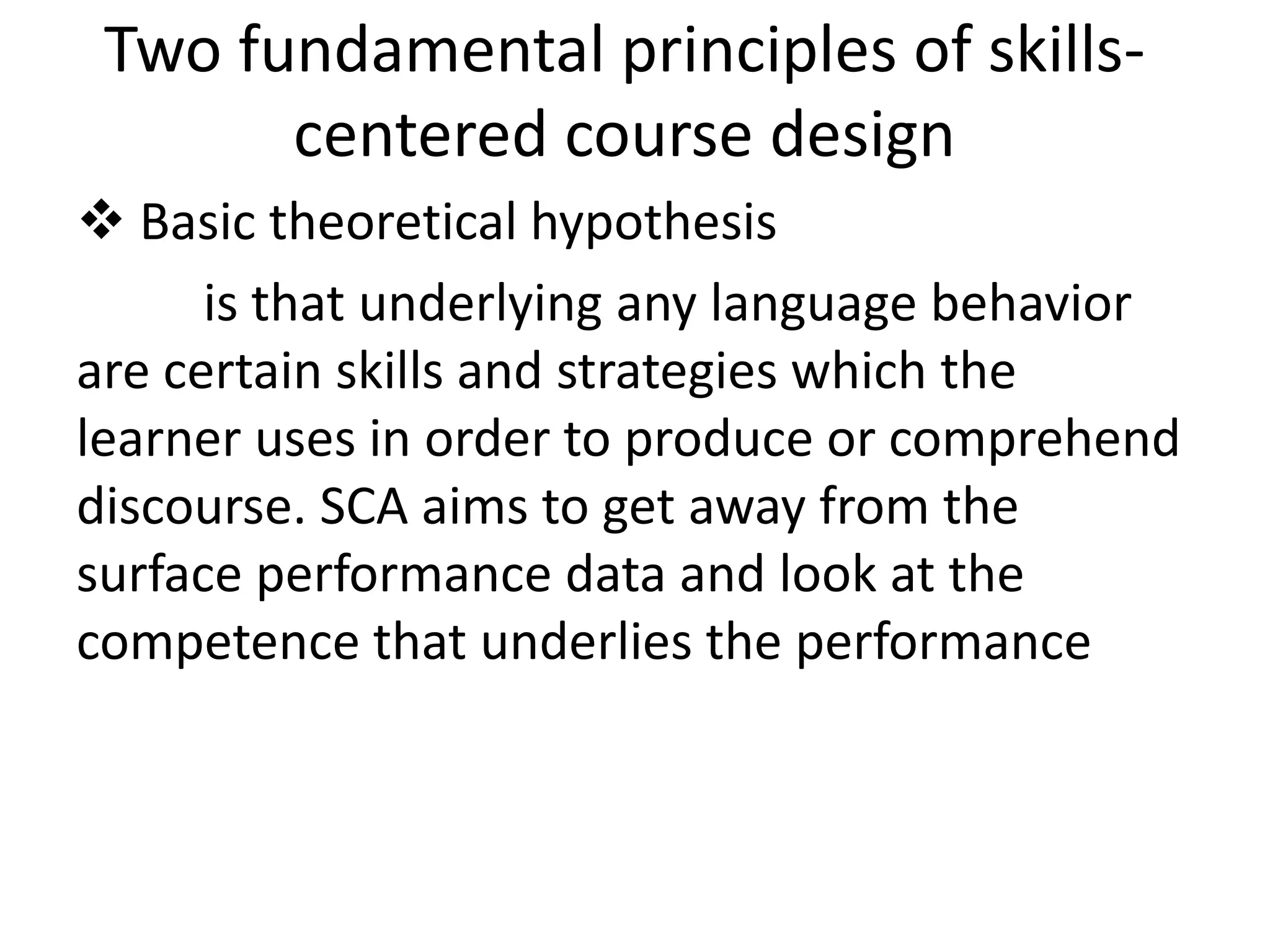 Two fundamental principles of skills-centered 
course design 
 Basic theoretical hypothesis 
is that underlying any language behavior 
are certain skills and strategies which the 
learner uses in order to produce or comprehend 
discourse. SCA aims to get away from the 
surface performance data and look at the 
competence that underlies the performance 
 