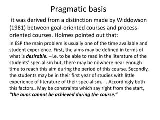 Pragmatic basis 
it was derived from a distinction made by Widdowson 
(1981) between goal-oriented courses and process-oriented 
courses. Holmes pointed out that: 
In ESP the main problem is usually one of the time available and 
student experience. First, the aims may be defined in terms of 
what is desirable. –i.e. to be able to read in the literature of the 
students’ specialism but, there may be nowhere near enough 
time to reach this aim during the period of this course. Secondly, 
the students may be in their first year of studies with little 
experience of literature of their specialism. . . Accordingly both 
this factors.. May be constraints which say right from the start, 
“the aims cannot be achieved during the course.” 
 