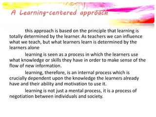 this approach is based on the principle that learning is 
totally determined by the learner. As teachers we can influence 
what we teach, but what learners learn is determined by the 
learners alone 
learning is seen as a process in which the learners use 
what knowledge or skills they have in order to make sense of the 
flow of new information. 
learning, therefore, is an internal process which is 
crucially dependent upon the knowledge the learners already 
have and their ability and motivation to use it. 
learning is not just a mental process, it is a process of 
negotiation between individuals and society. 
 