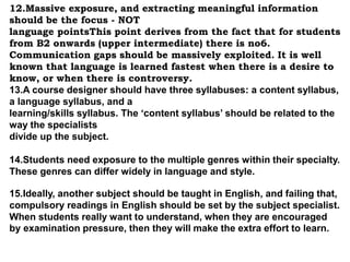 12.Massive exposure, and extracting meaningful information 
should be the focus - NOT 
language pointsThis point derives from the fact that for students 
from B2 onwards (upper intermediate) there is no6. 
Communication gaps should be massively exploited. It is well 
known that language is learned fastest when there is a desire to 
know, or when there is controversy. 
13.A course designer should have three syllabuses: a content syllabus, 
a language syllabus, and a 
learning/skills syllabus. The ‘content syllabus’ should be related to the 
way the specialists 
divide up the subject. 
14.Students need exposure to the multiple genres within their specialty. 
These genres can differ widely in language and style. 
15.Ideally, another subject should be taught in English, and failing that, 
compulsory readings in English should be set by the subject specialist. 
When students really want to understand, when they are encouraged 
by examination pressure, then they will make the extra effort to learn. 
 