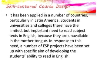 • It has been applied in a number of countries, 
particularly in Latin America. Students in 
universities and colleges there have the 
limited, but important need to read subject 
texts in English, because they are unavailable 
in the mother tongue. In response to this 
need, a number of ESP projects have been set 
up with specific aim of developing the 
students’ ability to read in English. 
 