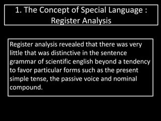 1. The Concept of Special Language :
Register Analysis
Register analysis revealed that there was very
little that was distinctive in the sentence
grammar of scientific english beyond a tendency
to favor particular forms such as the present
simple tense, the passive voice and nominal
compound.
 